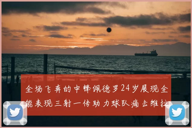 全场飞奔的中锋佩德罗24岁展现全能表现三射一传助力球队痛击维拉