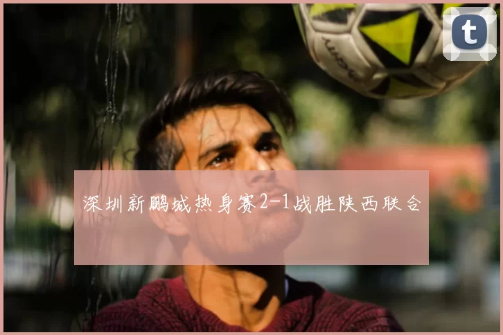 深圳新鹏城热身赛2-1战胜陕西联合