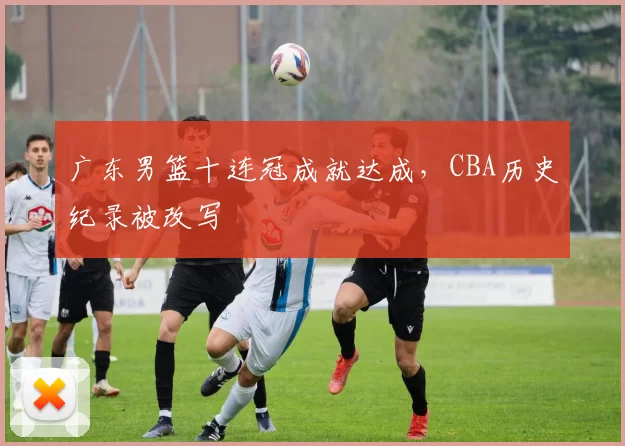 广东男篮十连冠成就达成,CBA历史纪录被改写