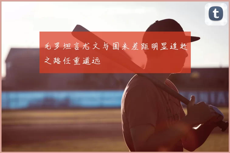 毛罗坦言尤文与国米差距明显追赶之路任重道远