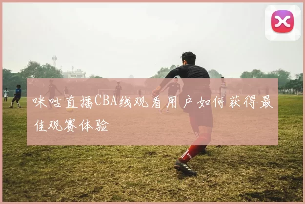 咪咕直播CBA线观看用户如何获得最佳观赛体验