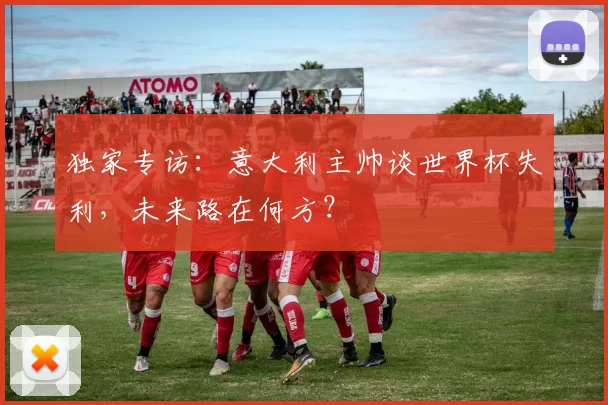 独家专访:意大利主帅谈世界杯失利,未来路在何方?