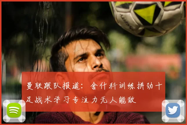 曼联跟队报道：舍什科训练拼劲十足战术学习专注力无人能敌