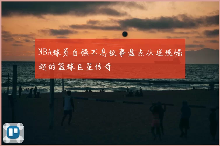 NBA球员自强不息故事盘点从逆境崛起的篮球巨星传奇