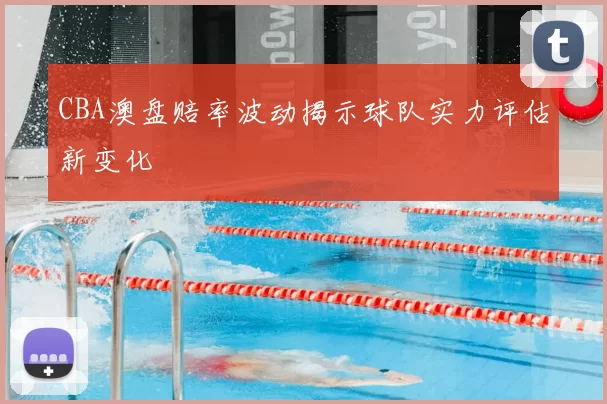 CBA澳盘赔率波动揭示球队实力评估新变化