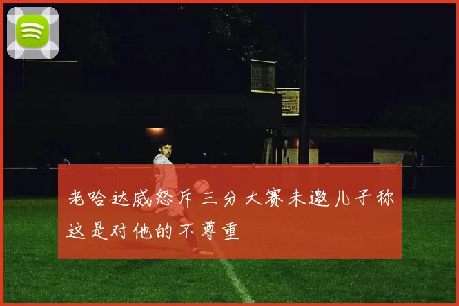 老哈达威怒斥三分大赛未邀儿子称这是对他的不尊重
