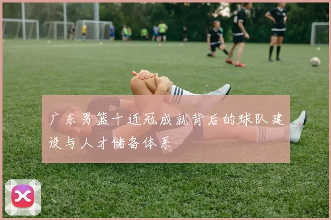 广东男篮十连冠成就背后的球队建设与人才储备体系
