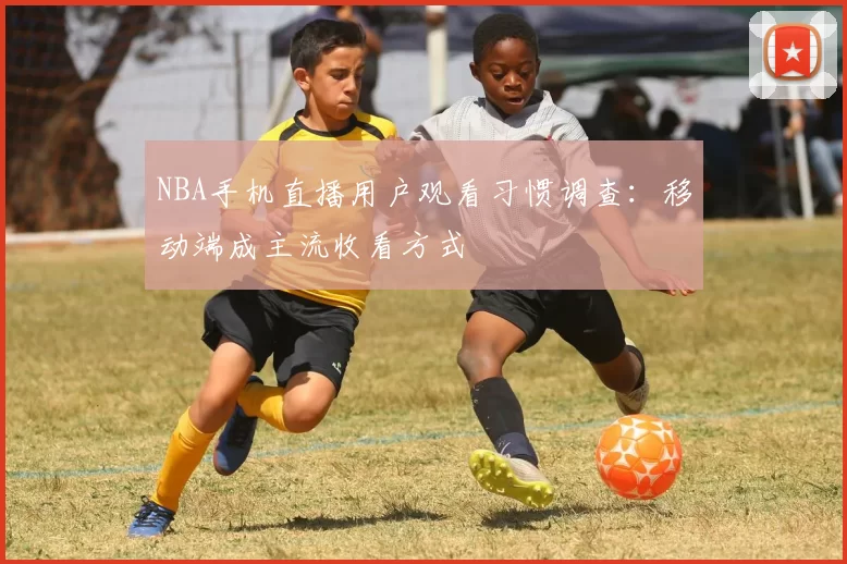 NBA手机直播用户观看习惯调查：移动端成主流收看方式