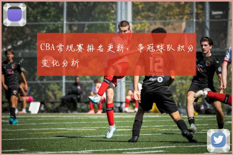 CBA常规赛排名更新，争冠球队积分变化分析