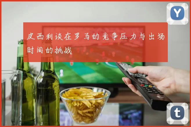 皮西利谈在罗马的竞争压力与出场时间的挑战