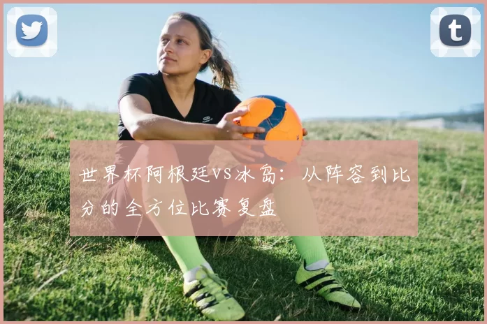 世界杯阿根廷vs冰岛：从阵容到比分的全方位比赛复盘