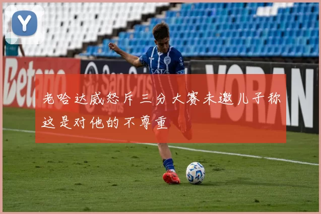 老哈达威怒斥三分大赛未邀儿子称这是对他的不尊重