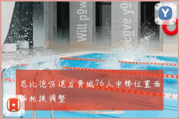 恩比德伤退后费城76人中锋位置面临轮换调整