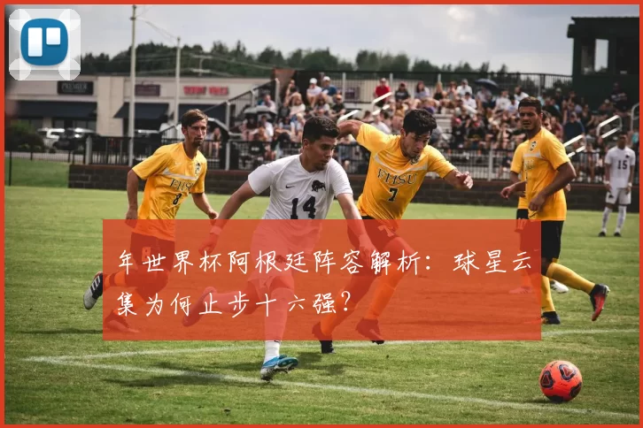 年世界杯阿根廷阵容解析：球星云集为何止步十六强？