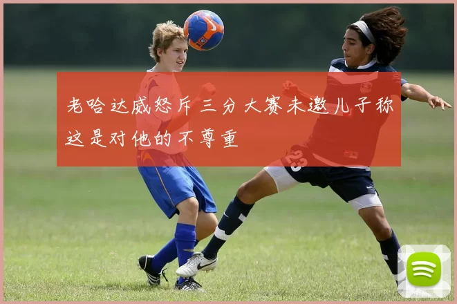 老哈达威怒斥三分大赛未邀儿子称这是对他的不尊重