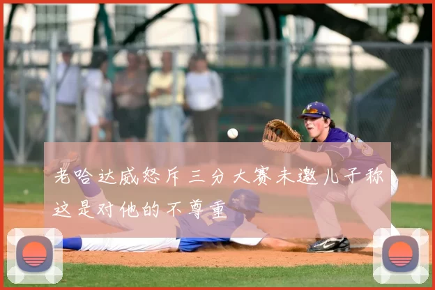 老哈达威怒斥三分大赛未邀儿子称这是对他的不尊重