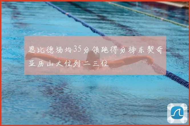 恩比德场均35分领跑得分榜东契奇亚历山大位列二三位