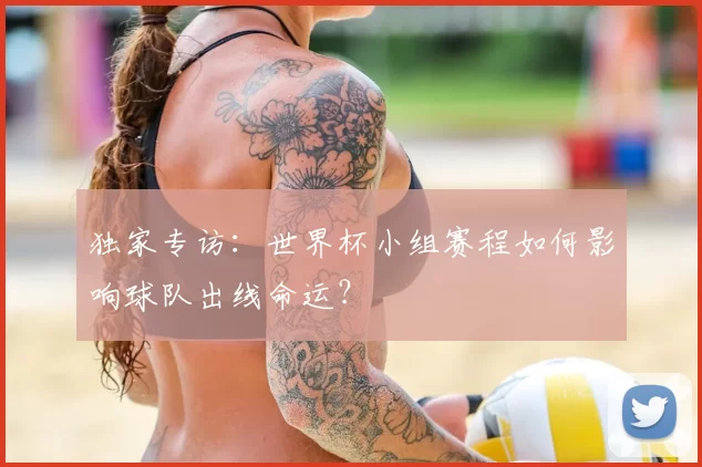 独家专访：世界杯小组赛程如何影响球队出线命运？