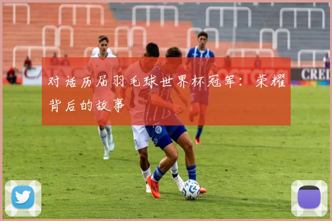 对话历届羽毛球世界杯冠军:荣耀背后的故事