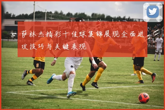 萨林杰精彩十佳球集锦展现全面进攻技巧与关键表现