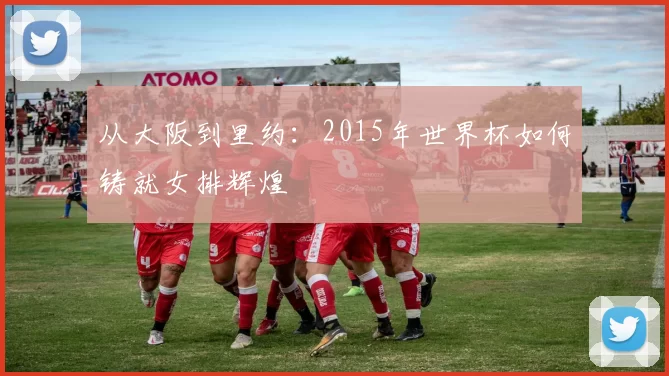 从大阪到里约:2015年世界杯如何铸就女排辉煌