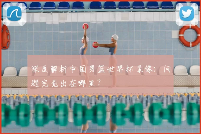 深度解析中国男篮世界杯录像：问题究竟出在哪里？