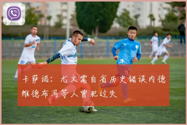 卡萨诺：尤文需自省历史错误内德维德布冯等人曾犯过失