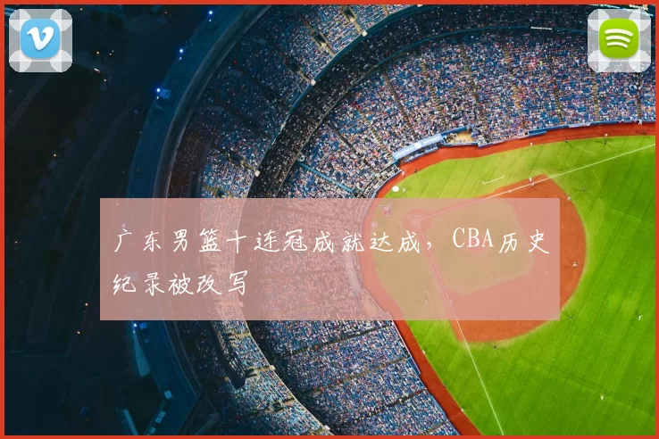 广东男篮十连冠成就达成,CBA历史纪录被改写