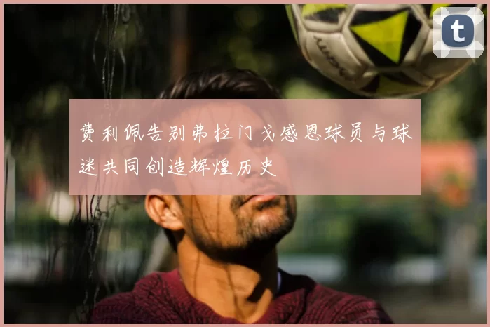 费利佩告别弗拉门戈感恩球员与球迷共同创造辉煌历史