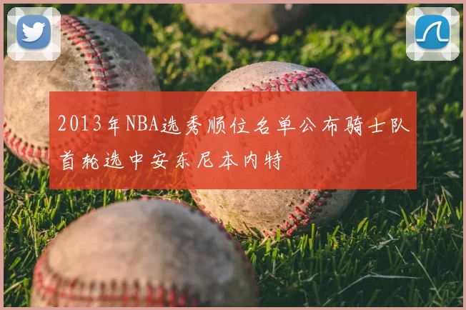 2013年NBA选秀顺位名单公布骑士队首轮选中安东尼本内特