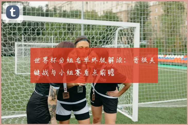 世界杯分组名单终极解读:晋级关键战与小组赛看点前瞻