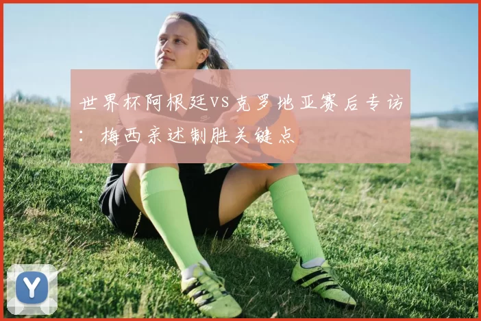世界杯阿根廷vs克罗地亚赛后专访：梅西亲述制胜关键点