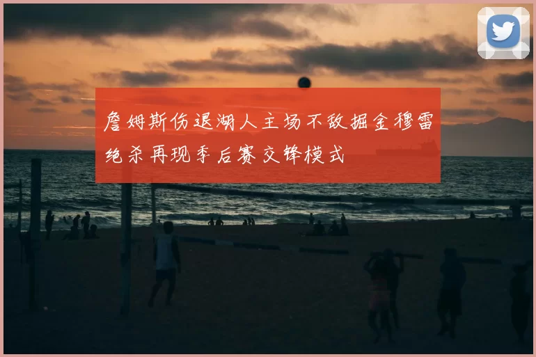 詹姆斯伤退湖人主场不敌掘金穆雷绝杀再现季后赛交锋模式