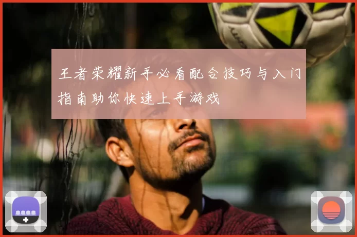 王者荣耀新手必看配合技巧与入门指南助你快速上手游戏