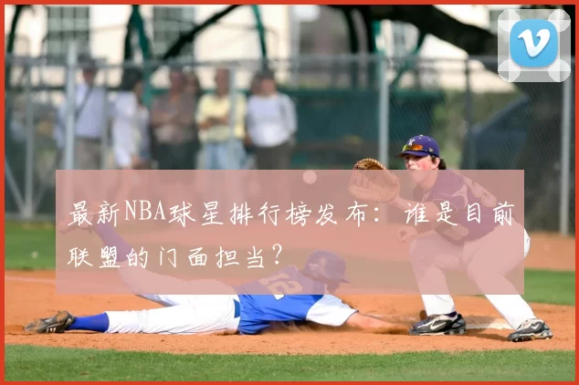 最新NBA球星排行榜发布:谁是目前联盟的门面担当?