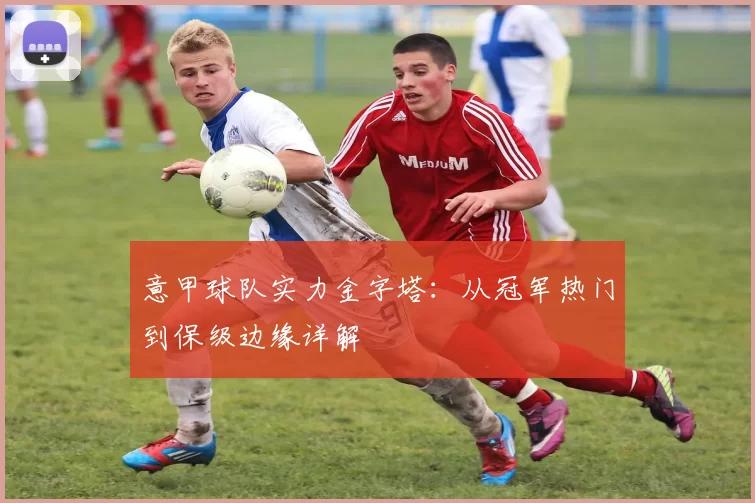意甲球队实力金字塔：从冠军热门到保级边缘详解