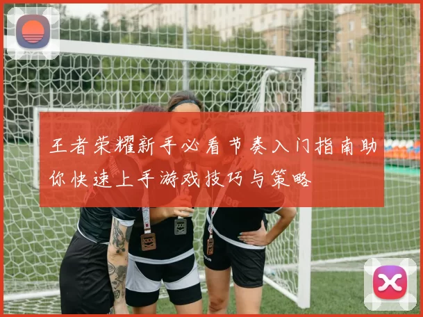 王者荣耀新手必看节奏入门指南助你快速上手游戏技巧与策略