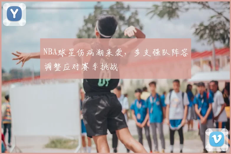NBA球星伤病潮来袭,多支强队阵容调整应对赛季挑战